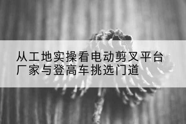 海林电动剪叉升降平台厂家-从工地实操看电动剪叉平台厂家与登高车挑选门道