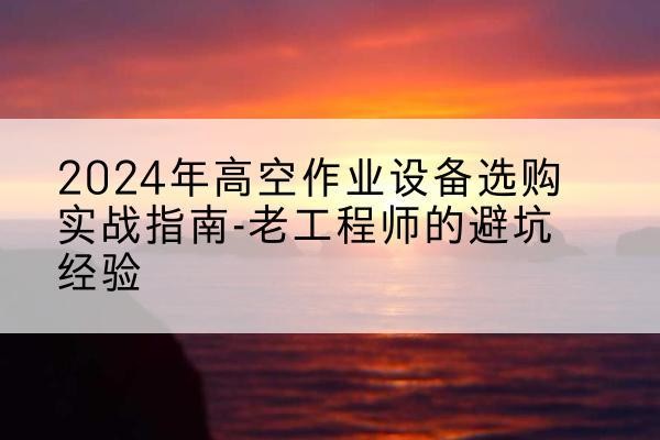 海林高空作业升降机厂家推荐-2024年高空作业设备选购实战指南-老工程师的避坑经验