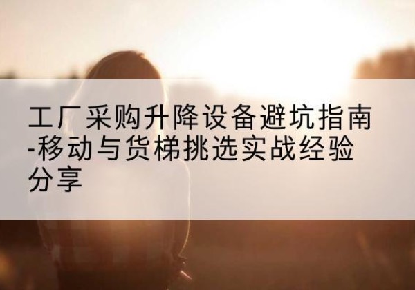 海林移动式升降机怎么选-工厂采购升降设备避坑指南-移动与货梯挑选实战经验分享