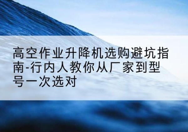 海林升降平台厂家-高空作业升降机选购避坑指南-行内人教你从厂家到型号一次选对