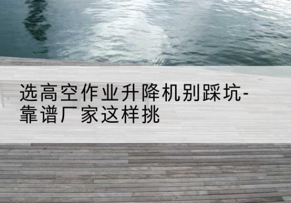 海林剪叉式升降机厂家-选高空作业升降机别踩坑-靠谱厂家这样挑