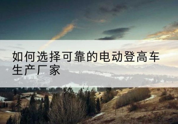 海林电动登高车厂家-如何选择可靠的电动登高车生产厂家