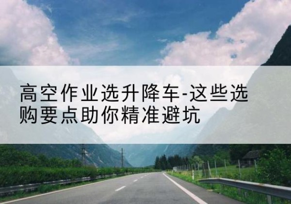 海林升降车厂家-高空作业选升降车-这些选购要点助你*避坑