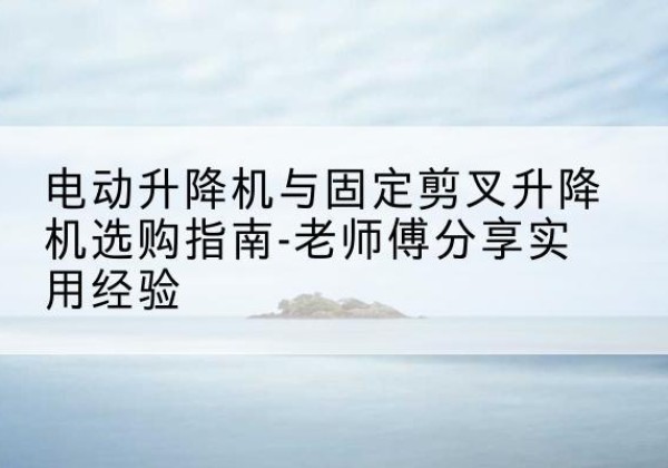 海林电动升降机怎么选-电动升降机与固定剪叉升降机选购指南-老师傅分享实用经验
