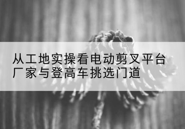 海林电动剪叉升降平台厂家-从工地实操看电动剪叉平台厂家与登高车挑选门道