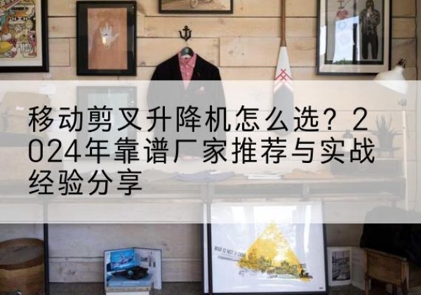 海林升降平台厂家推荐-移动剪叉升降机怎么选？2024年靠谱厂家推荐与实战经验分享